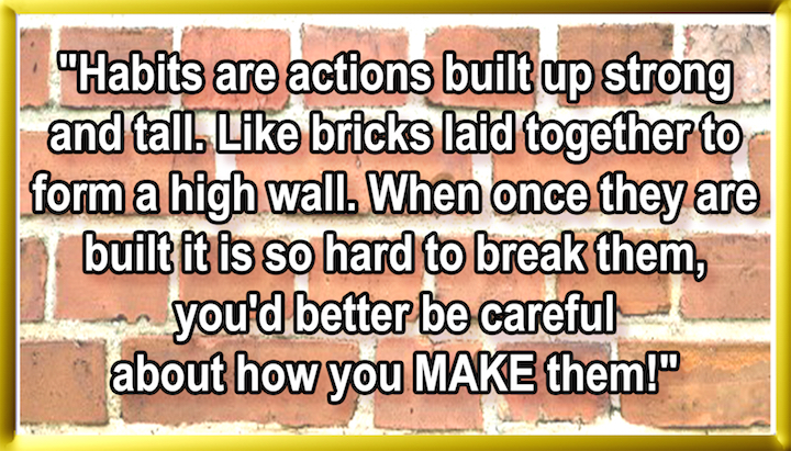 HABITS ARE ACTIONS, BUILT UP STRAIGHT AND TALL LIKE BRICKS LAID TOGETHER TO FORM A HIGH WALL. WHEN ONCE THEY ARE BUILT, IT IS SO HARD TO BREAK THEM, YOU’D BETTER BE CAREFUL, ABOUT HOW YOU MAKE THEM!